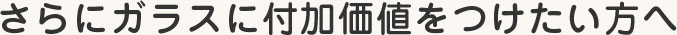 さらにガラスに付加価値をつけたい方へ